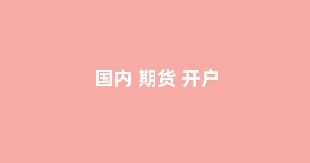 国内 期货 开户(国内期货开户门槛)_https://www.taocizhiliang.com_设计报价_第1张